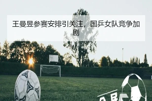 王曼昱参赛安排引关注，国乒女队竞争加剧